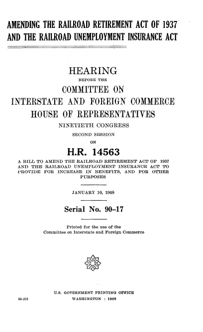 handle is hein.cbhear/agrdrmatr0001 and id is 1 raw text is: 




AMENDING  THE RAILROAD  RETIREMENT  ACT OF  1937

AND  THE RAILROAD  UNEMPLOYMENT   INSURANCE ACT






                 HEARING
                    BEFORE THE

               COMMITTEE ON

 INTERSTATE AND FOREIGN COMMERCE

       HOUSE OF REPRESENTATIVES

              NINETIETH  CONGRESS

                  SECOND SESSION
                       ON

                 H.R.   14563
   A BILL TO AMEND THE RAILROAD RETIREMENT ACT OF 1937
   AND THE RAILROAD UNEMPLOYMENT INSURANCE ACT TO
   PROVIDE FOR INCREASE IN BENEFITS, AND FOR OTHER
                    PURPOSES


                  JANUARY 16, 1968



                Serial No. 90-17


                Printed for the use of the
          Committee on Interstate and Foreign Commerce












             U.S. GOVERNMENT PRINTING OFFICE
   88-575         WASHINGTON : 1968


