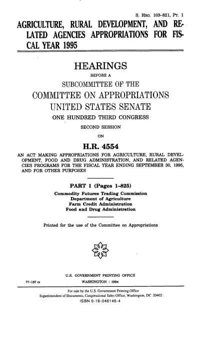 handle is hein.cbhear/agrdvi0001 and id is 1 raw text is: S. HRG. 103--821, PT. 1
AGRICULTURE, RURAL          DEVELOPMENT, AND          RE-
LATED    AGENCIES     APPROPRIATIONS        FOR    FIS-
CAL YEAR 1995
HEARINGS
BEFORE A
SUBCOMMITTEE OF THE
COMMITTEE ON APPROPRIATIONS
UNITED STATES SENATE
ONE HUNDRED THIRD CONGRESS
SECOND SESSION
ON
H.R. 4554
AN ACT MAKING APPROPRIATIONS FOR AGRICULTURE, RURAL DEVEL-
OPMENT, FOOD AND DRUG ADMINISTRATION, AND RELATED AGEN-
CIES PROGRAMS FOR THE FISCAL YEAR ENDING SEPTEMBER 30, 1995,
AND FOR OTHER PURPOSES
PART 1 (Pages 1-825)
Commodity Futures Trading Commission
Department of Agriculture
Farm Credit Administration
Food and Drug Administration
Printed for the use of the Committee on Appropriations
U.S. GOVERNMENT PRINTING OFFICE
77-187 cc          WASHINGTON : 1994
For sale by the U.S. Government Printing Office
Superintendent of Documents, Congressional Sales Office, Washington, DC 20402
ISBN 0-16-046146-4


