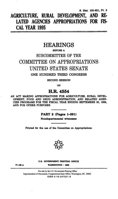 handle is hein.cbhear/agrdvii0001 and id is 1 raw text is: S. HG.
AGRICULTURE, RURAL DEVELOPMENT,
LATED AGENCIES APPROPRIATIONS
CAL YEAR 1995

103-821, Pr. 2
AND RE
FOR M

HEARINGS
BEFORE A
SUBCOMMITTEE OF THE
COMMITTEE ON APPROPRIATIONS
UNITED STATES SENATE
ONE HUNDRED THIRD CONGRESS
SECOND SESSION
ON
H.I 4554
AN ACT MAKING APPROPRIATIONS FOR AGRICULTURE, RURAL DEVEL-
OPMENT, FOOD AND DRUG ADMINISTRATION, AND RELATED AGEN-
CIES PROGRAMS FOR THE FISCAL YEAR ENDING SEPTEMBER 30, 1995,
AND FOR OTHER PURPOSES

77-188 cc

PART 2 (Pages 1-391)
Nondepartmental witnesses
Printed for the use of the Committee on Appropriations
U.S. GOVERNMENT PRDATDAG OFFICE
WASHINGTON : 1995

For sale by the U.S. Government Printing Office
Superintendent of Documents, Congressional Sales Office, Washington, DC 20402
ISBN 0-16-047021-8


