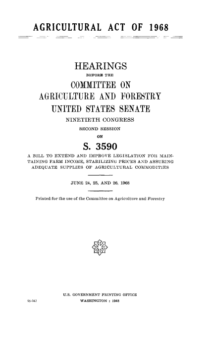 handle is hein.cbhear/agricact0001 and id is 1 raw text is: 




  AGRICULTURAL ACT OF 1968







              HEARINGS
                 BEFORE THE

             COMMITTEE ON

   AGRICULTURE AND FORESTRY


       UNITED STATES SENATE

           NINETIETH CONGRESS

               SECOND SESSION
                     ON

                 S. 3590
A BILL TO EXTEND AND IMPROVE LEGISLATION FOR MAIN-
TAINING FARM INCO-ME, STABILIZING PRICES AND ASSURING
ADEQUATE SUPPLIES OF AGRICULTURAL COMMODITIES


             JUNE 24, 25, AND 26, 1968


  Printed for the use of the Committee on Agriculture and Forestry









                   0










           U.S. GOVERNMENT PRINTING OFFICE
95-942          WASHrhGTON : 1968



