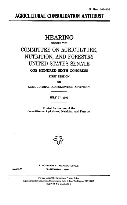 handle is hein.cbhear/agricat0001 and id is 1 raw text is: S. HRG. 106-126
AGRICULTURAL CONSOUDATION ANTITRUST

HEARING
BEFORE THE
COMMITTEE ON AGRICULTURE,
NUTRITION, AND FORESTRY
UNITED STATES SENATE
ONE HUNDRED SIXTH CONGRESS
FIRST SESSION
ON
AGRICULTURAL CONSOLIDATION ANTITRUST

58-870 CC

JULY 27, 1999
Printed for the use of the
Committee on Agriculture, Nutrition, and Forestry
U.S. GOVERNMENT PRINTING OFFICE
WASHINGTON : 1999

For sale by the U.S. Government Printing Office
Superintendent of Documents, Congressional Sales Office, Washington, DC 20402
ISBN 0-16-059566-5


