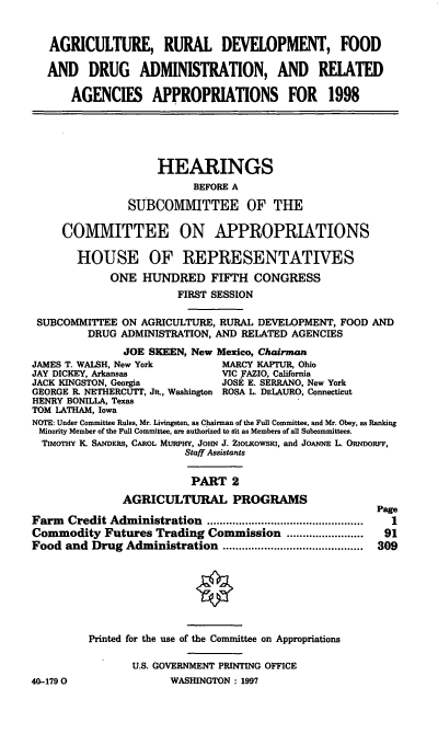 handle is hein.cbhear/agrtii0001 and id is 1 raw text is: AGRICULTURE, RURAL DEVELOPMENT, FOOD
AND DRUG ADMINISTRATION, AND RELATED
AGENCIES APPROPRIATIONS FOR 1998
HEARINGS
BEFORE A
SUBCOMMITTEE OF THE
COMMITTEE ON APPROPRIATIONS
HOUSE OF REPRESENTATIVES
ONE HUNDRED FIFTH CONGRESS
FIRST SESSION
SUBCOMMITTEE ON AGRICULTURE, RURAL DEVELOPMENT, FOOD AND
DRUG ADMINISTRATION, AND RELATED AGENCIES
JOE SKEEN, New Mexico, Chairman
JAMES T. WALSH, New York        MARCY KAPTUR, Ohio
JAY DICKEY, Arkansas            VIC FAZIO, California
JACK KINGSTON, Georgia          JOSE E. SERRANO, New York
GEORGE IL NETHERCUTT, JR., Washington ROSA L. DELAURO, Connecticut
HENRY BONILLA, Texas
TOM LATHAM, Iowa
NOTE: Under Committee Rules, Mr. Livingston, as Chairman of the Full Committee, and Mr. Obey, as Ranking
Minority Member of the Full Committee, are authorized to sit as Members of all Subcommittees.
TIMOTHY K. SANDERS, CAROL MURPHY, JOHN J. ZioLKowsKi, and JOANNE L. ORNDORFF,
Staff Assistants
PART 2
AGRICULTURAL PROGRAMS
Page
Farm Credit Administration        ......................    1
Commodity Futures Trading Commission ........................ 91
Food and Drug Administration ............................................ 309
Printed for the use of the Committee on Appropriations
U.S. GOVERNMENT PRINTING OFFICE
40-1790                WASHINGTON : 1997


