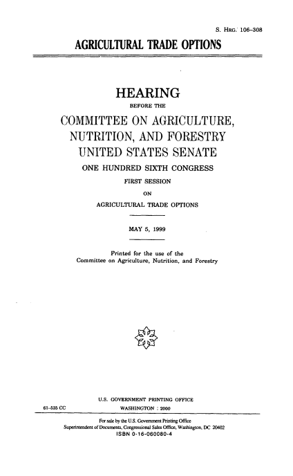 handle is hein.cbhear/agrto0001 and id is 1 raw text is: S. HRG. 106-308
AGRICULTURAL TRADE OPTIONS

HEARING
BEFORE THE
COMMITTEE ON AGRICULTURE,
NUTRITION, AND FORESTRY
UNITED STATES SENATE
ONE HUNDRED SIXTH CONGRESS
FIRST SESSION
ON
AGRICULTURAL TRADE OPTIONS

MAY 5, 1999
Printed for the use of the
Committee on Agriculture, Nutrition, and Forestry
U.S. GOVERNMENT PRINTING OFFICE
WASHINGTON :2000

61-535 CC

For sale by the U.S. Government Printing Office
Superintendent of Documents, Congressional Sales Office, Washington, DC 20402
ISBN 0-16-060080-4


