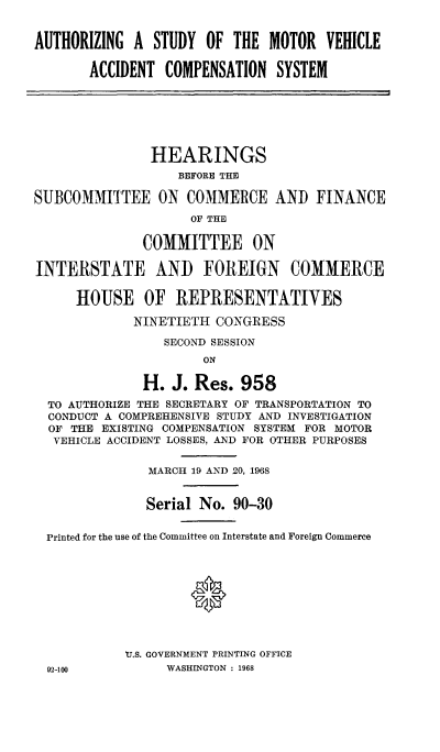handle is hein.cbhear/agsymtvh0001 and id is 1 raw text is: 


AUTHORIZING  A  STUDY  OF THE  MOTOR  VEHICLE

       ACCIDENT  COMPENSATION   SYSTEM







               HEARINGS
                   BEFORE THE

SUBCOMMITTEE ON COMMERCE AND FINANCE
                     OF THE

              COMMITTEE ON

INTERSTATE AND FOREIGN COMMERCE

      HOUSE   OF   REPRESENTATIVES

             NINETIETH  CONGRESS

                 SECOND SESSION
                      ON

              H.  J. Res.  958
  TO AUTHORIZE THE SECRETARY OF TRANSPORTATION TO
  CONDUCT A COMPREHENSIVE STUDY AND INVESTIGATION
  OF THE EXISTING COMPENSATION SYSTEM FOR MOTOR
  VEHICLE ACCIDENT LOSSES, AND FOR OTHER PURPOSES


               MARCH 19 AND 20, 1968


               Serial No. 90-30


  Printed for the use of the Committee on Interstate and Foreign Commerce










            'U.S. GOVERNMENT PRINTING OFFICE
  92-100         WASHINGTON : 1968


