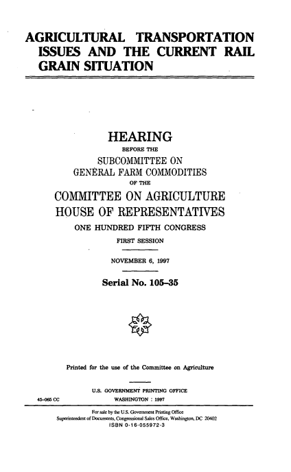 handle is hein.cbhear/agtnscr0001 and id is 1 raw text is: AGRICULTURAL TRANSPORTATION
ISSUES AND THE CURRENT RAIL
GRAIN SITUATION

HEARING
BEFORE THE
SUBCOMMITTEE ON
GENERAL FARM COMMODITIES
OF THE
COMMITTEE ON AGRICULTURE
HOUSE OF REPRESENTATIVES
ONE HUNDRED FIFTH CONGRESS
FIRST SESSION
NOVEMBER 6, 1997
Serial No. 105-35
Printed for the use of the Committee on Agriculture

45-065 CC

U.S. GOVERNMENT PRINTING OFFICE
WASHINGTON : 1997

For sale by the U.S. Government Printing Office
Superintendent of Documents, Congressional Sales Office, Washington, DC 20402
ISBN 0-16-055972-3



