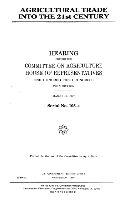 handle is hein.cbhear/agtrxi0001 and id is 1 raw text is: AGRICULTURAL TRADE
INTO THE 2 1 st CENTURY

HEARING
BEFORE THE
COMMITTEE ON AGRICULTURE
HOUSE OF REPRESENTATIVES
ONE HUNDRED FIFTH CONGRESS
FIRST SESSION
MARCH 18, 1997
Serial No. 105-4
Printed for the use of the Committee on Agriculture

U.S. GOVERNMENT PRINTING OFFICE
WASHINGTON : 1997

39-606 CC

For sale by the U.S. Government Printing Office
Superintendent of Documents, Congressional Sales Office, Washington, DC 20402
ISBN 0-16-054362-2


