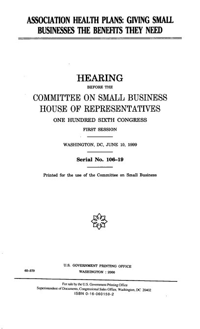 handle is hein.cbhear/ahpgsb0001 and id is 1 raw text is: ASSOCIATION HEALTH PLANS: GIVING SMALL
BUSINESSES THE BENEFTS THEY NEED
HEARING
BEFORE THE
COMMITTEE ON SMALL BUSINESS
HOUSE OF REPRESENTATIVES
ONE HUNDRED SIXTH CONGRESS
FIRST SESSION
WASHINGTON, DC, JUNE 10, 1999
Serial No. 106-19
Printed for the use of the Committee on Small Business
U.S. GOVERNMENT PRINTING OFFICE
60-579              WASHINGTON : 2000
For sale by the U.S. Government Printing Office
Superintendent of Documents, Congressional Sales Office, Washington, DC 20402
ISBN 0-16-060159-2


