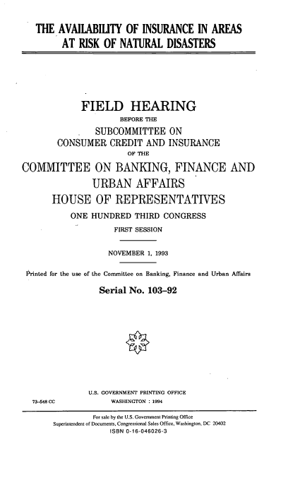 handle is hein.cbhear/aiarnd0001 and id is 1 raw text is: THE AVAILABILITY OF INSURANCE IN AREAS
AT RISK OF NATURAL DISASTERS

FIELD HEARING
BEFORE THE
SUBCOMMITTEE ON
CONSUMER CREDIT AND INSURANCE
OF THE
COMMITTEE ON BANKING, FINANCE AND
URBAN AFFAIRS
HOUSE OF REPRESENTATIVES
ONE HUNDRED THIRD CONGRESS
FIRST SESSION
NOVEMBER 1, 1993
Printed for the use of the Committee on Banking, Finance and Urban Affairs
Serial No. 103-92

73-648 CC

U.S. GOVERNMENT PRINTING OFFICE
WASHINGTON : 1994

For sale by the U.S. Government Printing Office
Superintendent of Documents, Congressional Sales Office, Washington, DC 20402
ISBN 0-16-046026-3


