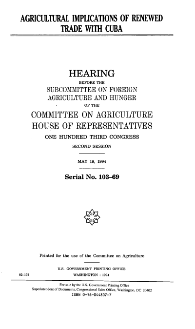 handle is hein.cbhear/airtca0001 and id is 1 raw text is: AGRICULTURAL IMPLICATIONS OF RENEWED
TRADE WITH CUBA

HEARING
BEFORE THE
SUBCOMMITTEE ON FOREIGN
AGRICULTURE AND HUNGER
OF THE
COMMITTEE ON AGRICULTURE
HOUSE OF REPRESENTATIVES
ONE HUNDRED THIRD CONGRESS
SECOND SESSION
MAY 19, 1994
Serial No. 103-69
Printed for the use of the Committee on Agriculture
U.S. GOVERNMENT PRINTING OFFICE
WASHINGTON : 1994

82-137

For sale by the U.S. Government Printing Office
Superintendent of Documents, Congressional Sales Office, Washington, DC 20402
ISBN 0-16-044807-7


