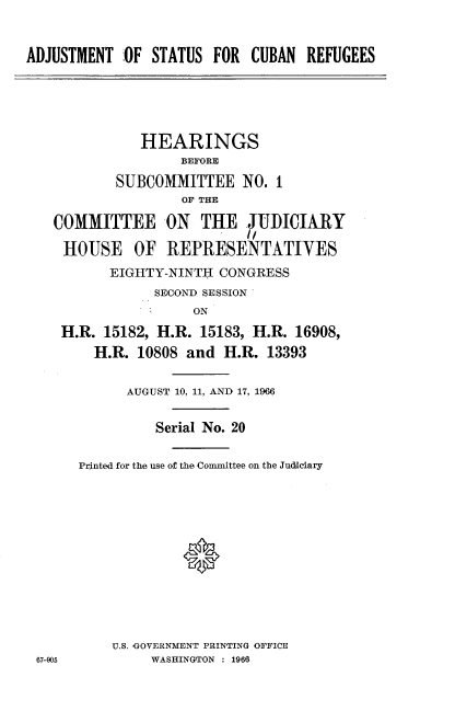 handle is hein.cbhear/ajtsucnr0001 and id is 1 raw text is: 


ADJUSTMENT  ;OF STATUS FOR  CUBAN  REFUGEES


           HEARINGS
                BEFORE

        SUBCOMMITTEE NO. 1
                OF THE

COMMITTEE ON THE JUDICIARY
                        1/
 HOUSE OF REPRESENTATIVES
       EIGHTY-NINTH  CONGRESS
             SECOND SESSION
                 ON
 H.R. 15182, H.R. 15183, H.R. 16908,
     H.R. 10808  and H.R.  13393


67-905


      AUGUST 10, 11, AND 17, 1966


          Serial No. 20

P4nted for the use of the Committee on the Judiciary












    U.S. GOVERNMENT PRINTING OFFICE
         WASHINGTON : 1966



