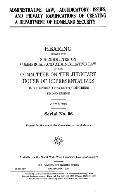 handle is hein.cbhear/alaipr0001 and id is 1 raw text is: ADMINISTRATIVE LAW, ADJUDICATORY ISSUES,
AND PRIVACY RAMIFICATIONS OF CREATING
A DEPARTMENT OF HOMELAND SECURITY

HEARING
BEFORE THE
SUBCOMMITTEE ON
COMMERCIAL AND ADMINISTRATIVE LAW
OF THE
COMMITTEE ON THE JUDICIARY
HOUSE OF REPRESENTATIVES
ONE HUNDRED SEVENTH CONGRESS
SECOND SESSION

JULY 9, 2002

Serial No. 96
Printed for the use of the Committee on the Judiciary
Available via the World Wide Web: http'//www.house.gov/judiciary

U.S. GOVERNMENT PRINTING OFFICE
WASHINGTON : 2002

80-552 PDF

For sale by the Superintendent of Documents, U.S. Government Printing Office
Internet: bookstore.gpo.gov Phone: toll free (866) 512-1800; DC area (202) 512-1800
Fax: (202) 512-2250 Mail: Stop SSOP, Washington, DC 20402-0001


