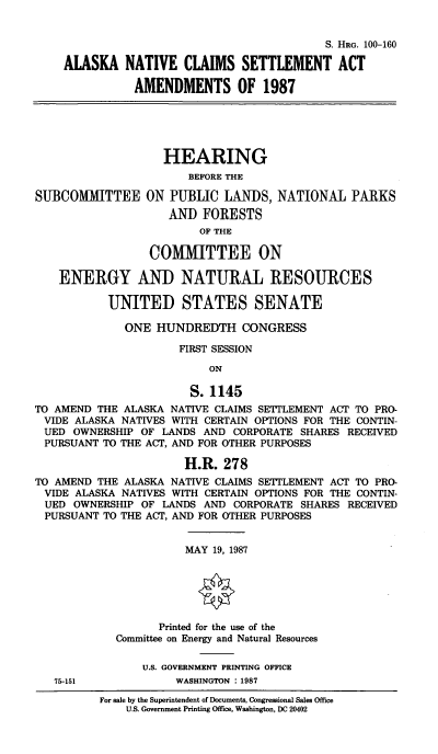 handle is hein.cbhear/alsnatcla0001 and id is 1 raw text is: S. HRG. 100-160
ALASKA NATIVE CLAIMS SETTLEMENT ACT
AMENDMENTS OF 1987
HEARING
BEFORE THE
SUBCOMMITTEE ON PUBLIC LANDS, NATIONAL PARKS
AND FORESTS
OF THE
COMMITTEE ON
ENERGY AND NATURAL RESOURCES
UNITED STATES SENATE
ONE HUNDREDTH CONGRESS
FIRST SESSION
ON
S. 1145
TO AMEND THE ALASKA NATIVE CLAIMS SEITLEMENT ACT TO PRO-
VIDE ALASKA NATIVES WITH CERTAIN OPTIONS FOR THE CONTIN-
UED OWNERSHIP OF LANDS AND CORPORATE SHARES RECEIVED
PURSUANT TO THE ACT, AND FOR OTHER PURPOSES
H.R. 278
TO AMEND THE ALASKA NATIVE CLAIMS SETTLEMENT ACT TO PRO-
VIDE ALASKA NATIVES WITH CERTAIN OPTIONS FOR THE CONTIN-
UED OWNERSHIP OF LANDS AND CORPORATE SHARES RECEIVED
PURSUANT TO THE ACT, AND FOR OTHER PURPOSES
MAY 19, 1987
Printed for the use of the
Committee on Energy and Natural Resources
U.S. GOVERNMENT PRINTING OFFICE
75-151             WASHINGTON : 1987
For sale by the Superintendent of Documents, Congressional Sales Office
U.S. Government Printing Office, Washington, DC 20402


