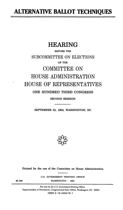 handle is hein.cbhear/altbt0001 and id is 1 raw text is: ALTERNATIVE BALLOT TECHNIQUES
HEARING
BEFORE THE
SUBCOMMITTEE ON ELECTIONS
OF THE
COMMITTEE ON
HOUSE ADMINISTRATION
HOUSE OF REPRESENTATIVES
ONE HUNDRED THIRD CONGRESS
SECOND SESSION
SEPTEMBER 22, 1994, WASHINGTON, DC
Printed for the use of the Committee on House Administration
U.S. GOVERNMENT PRINTING OFFICE
85-059               WASHINGTON : 1995
For sale by the U.S. Government Printing Office
Superintendent of Documents, Congressional Sales Office, Washington, DC 20402
ISBN 0-16-046416-1


