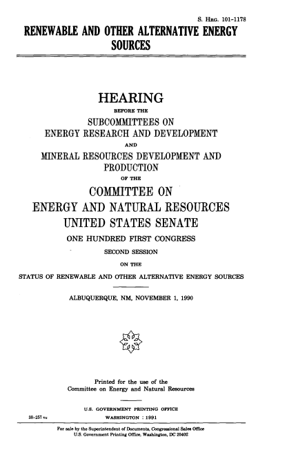 handle is hein.cbhear/altens0001 and id is 1 raw text is: S. HRG. 101-1178
RENEWABLE AND OTHER ALTERNATIVE ENERGY
SOURCES

HEARING
BEFORE THE
SUBCOMMITTEES ON
ENERGY RESEARCH AND DEVELOPMENT
AND
MINERAL RESOURCES DEVELOPMENT AND
PRODUCTION
OF THE
COMMITTEE ON
ENERGY AND NATURAL RESOURCES
UNITED STATES SENATE
ONE HUNDRED FIRST CONGRESS
SECOND SESSION
ON THE
STATUS OF RENEWABLE AND OTHER ALTERNATIVE ENERGY SOURCES

38-257 t.

ALBUQUERQUE, NM, NOVEMBER 1, 1990
Printed for the use of the
Committee on Energy and Natural Resources
U.S. GOVERNMENT PRINTING OFFICE
WASHINGTON : 1991
For sale by the Superintendent of Documents, Congressional Sales Office
U.S. Government Printing Office, Washington, DC 20402


