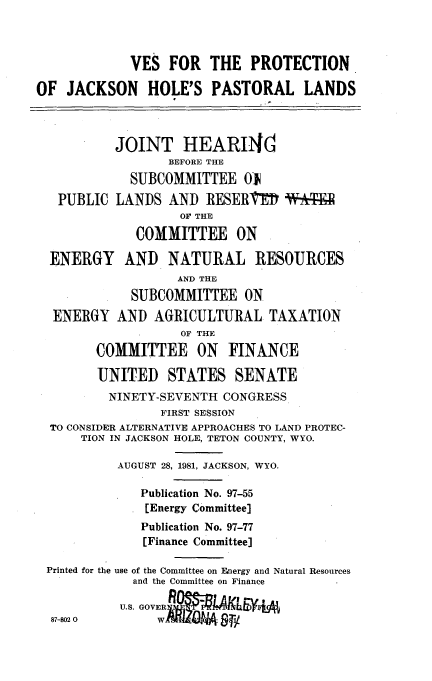 handle is hein.cbhear/altjckhopsl0001 and id is 1 raw text is: 



             VES FOR THE PROTECTION

OF JACKSON HOLE'S PASTORAL LANDS



           JOINT HEARI1hd
                  BEFORE THE
             SUBCOMMITTEE OJN
   PUBLIC LANDS AND RESERgEI W- aFI
                   OF THE

             COMMITTEE ON

  ENERGY AND NATURAL RESOURCES
                   AND THE
             SUBCOMMITTEE ON
  ENERGY AND AGRICULTURAL TAXATION
                   OF THE
        COMMITTEE ON FINANCE

        UNITED STATES SENATE
          NINETY-SEVENTH CONGRESS
                 FIRST SESSION
  TO CONSIDER ALTERNATIVE APPROACHES TO LAND PROTEC-
      TION IN JACKSON HOLE, TETON COUNTY, WYO.

           AUGUST 28, 1981, JACKSON, WYO.

              Publication No. 97-55
              [Energy Committee]
              Publication No. 97-77
              [Finance Committee]

 Printed for the use of the Committee on Fnergy and Natural Resources
             and the Committee on Finance


  87-8020  US


