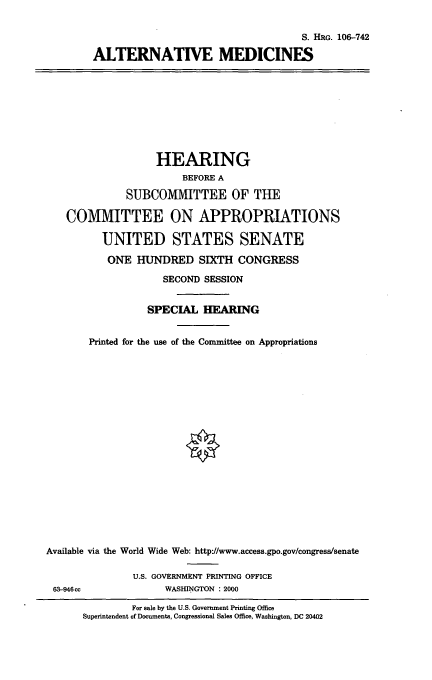handle is hein.cbhear/altmdcn0001 and id is 1 raw text is: S. HRG. 106-742
ALTERNATIVE MEDICINES

HEARING
BEFORE A
SUBCOMMITTEE OF THE
COMMITTEE ON APPROPRIATIONS
UNITED STATES SENATE
ONE HUNDRED SIXTH CONGRESS
SECOND SESSION
SPECIAL HEARING
Printed for the use of the Committee on Appropriations
Available via the World Wide Web: http'//www.access.gpo.gov/congress/senate
U.S. GOVERNMENT PRINTING OFFICE
63-946cc            WASHINGTON : 2000

For sale by the U.S. Government Printing Office
Superintendent of Documents, Congressional Sales Office, Washington, DC 20402


