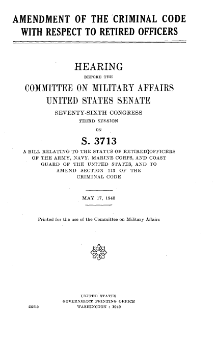 handle is hein.cbhear/amccrro0001 and id is 1 raw text is: 


AMENDMENT OF THE 'CRIMINAL CODE

  WITH RESPECT TO RETIRED OFFICERS






                HEARING
                   BEFORE THE

   COMMITTEE ON MILITARY AFFAIRS

         UNITED STATES SENATE

           SEVENTY-SIXTH CONGRESS
                  THIRD SESSION

                      ON

                  S. 3713
   A BILL RELATING TO THE STATUS OF RETIREDmOFFICERS
     OF THE ARMY, NAVY, MARINE CORPS, AND COAST
        GUARD OF THE UNITED STATES, AND TO
            AMEND SECTION 113 OF THE
                 CRIMINAL CODE



                 MAY 17, 1940



       Printed for the use of the Committee on Military Affairs





                     0








                  UNITED STATES
             GOVERNMENT PRINTING OFFICE
    232710       WASHINGTON : 1940


