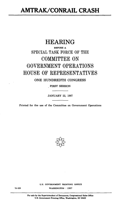 handle is hein.cbhear/amcnrl0001 and id is 1 raw text is: AMTRAK/CONRAIL CRASH

HEARING
BEFORE A
SPECIAL TASK FORCE OF THE
COMMITTEE ON
GOVERNMENT OPERATIONS
HOUSE OF REPRESENTATIVES
ONE HUNDREDTH CONGRESS
FIRST SESSION
JANUARY 22, 1987
Printed for the use of the Committee on Government Operations
U.S. GOVERNMENT PRINTING OFFICE
70-939          WASHINGTON : 1987

For sale by the Superintendent of Documents, Congressional Sales Office
U.S. Government Printing Office, Washington, DC 20402


