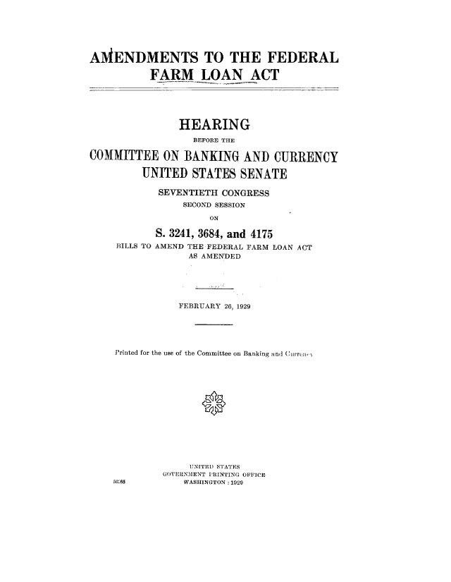 handle is hein.cbhear/amdfdfm0001 and id is 1 raw text is: 






AMENDMENTS TO THE FEDERAL

           FARM LOAN ACT


                HEARING
                  BEFORE THE

COMMITTEE ON BANKING AND CURRENCY

         UNITED STATES SENATE

            SEVENTIETH CONGRESS
                SECOND SESSION

                     ON

           S. 3241, 3684, and 4175
     BILLS TO AMEND THE FEDERAL FARM LOAN ACT
                 AS AMENDED


           FEBRUARY 26, 1929





Printed for the use of the Committee on Banking knd (,irr( n,.)





               0








             UNITED STATES
         G(OVERNMENT PRINTING OFFICE
501-65      WASHINGTON :1929


