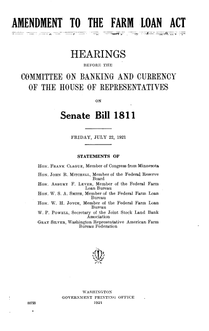 handle is hein.cbhear/amflat0001 and id is 1 raw text is: 



AMENDMENT TO THE FARM LOAN ACT





                   HEARINGS

                        BEFORE THE


   COMMITTEE ON BANKING AND CURRENCY

      OF  THE   HOUSE OF REPRESENTATIVES

                           ON


                Senate Bill 1811



                   FRIDAY, JULY 22, 1921



                      STATEMENTS OF

         HoN. FRANK CLAGUE, Member of Congress from Minnesota

         HoN. JoHN R. MITCHELL, Member of the Federal Reserve
                          Board
         HoN. ASBURY F. LEVER, Member of the Federal Farm
                        Loan Bureau
        HoN. W. S. A. SMITH, Member of the Federal Farm Loan
                          Bureau
        HoN. W. H. JoYcE, Member of the Federal Farm Loan
                          Bureau
        W. P. POWELL, Secretary of the Joint Stock Land Bank
                         Association
        GRAY SILVER, Washington Representative American Farm
                      Bureau Federation













                      WASHINGTON
                GOVERNMENT PRINTING OFFICE
     60725                 1921


