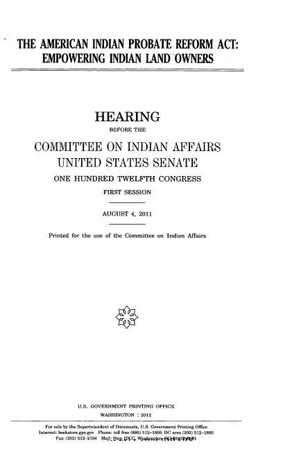 handle is hein.cbhear/aminprb0001 and id is 1 raw text is: 





THE   AMERICAN INDIAN PROBATE REFORM ACT:

      EMPOWERING INDIAN LANDOWNERS


               HEARING
                   BEFORE THE


COMMITTEE ON INDIAN AFFAIRS

      UNITED STATES SENATE

      ONE HUNDRED TWELFTH CONGRESS

                 FIRST SESSION


                 AUGUST 4, 2011


    Printed for the use of the Committee on Indian Affairs

























           U.S. GOVERNMENT PRINTING OFFICE
                WASHINGTON : 2012

   For sale by the Superintendent of Documents, U.S. Government Printing Office
 Internet: bookstore.gpo.gov Phone: toll free (866) 512-1800; DC area (202) 512-1800
     Fax: (202) 512-2104  Mail:Stop g, W qitigtp ) 0A0  1


