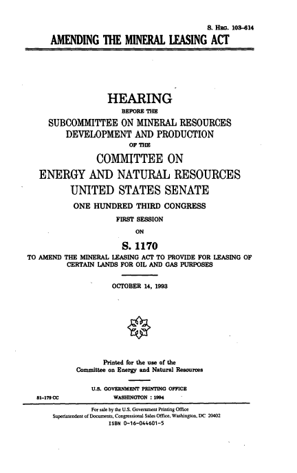 handle is hein.cbhear/amla0001 and id is 1 raw text is: S. Hia. 103-614
AMENDING THE MINERAL LEASING ACT

HEARING
BEFORE THE
SUBCOMMITTEE ON MINERAL RESOURCES
DEVELOPMENT AND PRODUCTION
OF THE
COMMITTEE ON
ENERGY AND NATURAL RESOURCES
UNITED STATES SENATE
ONE HUNDRED THIRD CONGRESS
FIRST SESSION
ON
S. 1170
TO AMEND THE MINERAL LEASING ACT TO PROVIDE FOR LEASING OF
CERTAIN LANDS FOR OIL AND GAS PURPOSES
OCTOBER 14, 1993
Printed for the use of the
Committee on Energy and Natural Resources

81-179CC

U.S. GOVERNMENT PRINTING OFFICE
WASHINGTON : 1994

For sale by the U.S. Government Printing Office
Superintendent of Documents, Congressional Sales Office, Washington, DC 20402
ISBN 0-16-044601-5


