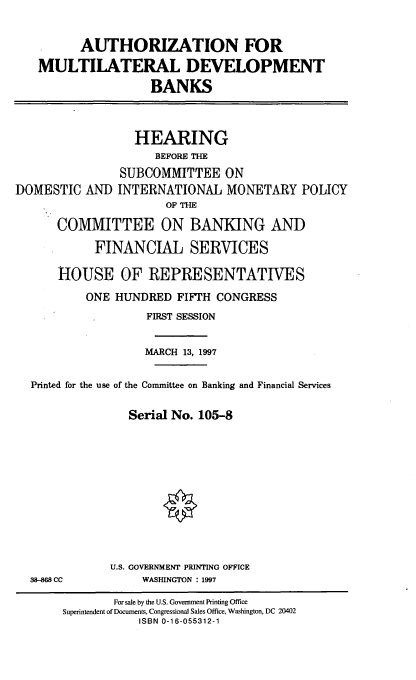 handle is hein.cbhear/amldb0001 and id is 1 raw text is: AUTHORIZATION FOR
MULTILATERAL DEVELOPMENT
BANKS

DOMESTIC AND

HEARING
BEFORE THE
SUBCOMMITTEE ON
INTERNATIONAL MONETARY POLICY
OF THE

COMMITTEE ON BANKING AND
FINANCIAL SERVICES
HOUSE OF REPRESENTATIVES
ONE HUNDRED FIFTH CONGRESS
FIRST SESSION
MARCH 13, 1997
Printed for the use of the Committee on Banking and Financial Services
Serial No. 105-8
U.S. GOVERNMENT PRINTING OFFICE
38-868 CC             WASHINGTON : 1997
For sale by the U.S. Government Printing Office
Superintendent of Documents, Congressional Sales Office, Washington, DC 20402
ISBN 0-16-055312-1


