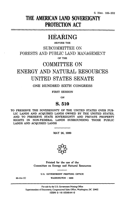 handle is hein.cbhear/amlsvgp0001 and id is 1 raw text is: S. HRG. 106-202
THE AMERICAN LAND SOVEREIGNTY
PROTECTION ACT
HEARING
BEFORE THE
SUBCOMMITTEE ON
FORESTS AND PUBLIC LAND MIANAGEMENT
OF THE
COMMITTEE ON
ENERGY AND NATURAL RESOURCES
UNITED STATES SENATE
ONE HUNDRED SIXTH CONGRESS
FIRST SESSION
ON
S. 510
TO PRESERVE THE SOVEREIGNTY OF THE UNITED STATES OVER PUB-
LIC LANDS AND ACQUIRED LANDS OWNED BY THE UNITED STATES,
AND TO PRESERVE STATE SOVEREIGNTY AND PRIVATE PROPERTY
RIGHTS IN NON-FEDERAL LANDS SURROUNDING THOSE PUBLIC
LANDS AND ACQUIRED LANDS
MAY 26, 1999
Printed for the use of the
Committee on Energy and Natural Resources
U.S. GOVERNMENT PRINTING OFFICE
60-314 CC          WASHINGTON : 1999

For sale by the U.S. Government Printing Office
Superintendent of Documents, Congressional Sales Office, Washington, DC 20402
ISBN 0-16-059644-0


