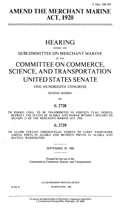 handle is hein.cbhear/ammma0001 and id is 1 raw text is: S. HRG. 100-955
AMEND THE MERCHANT MARINE
ACT, 1920
HEARING
BEFORE IH-
SUBCOMMITTEEON MERCHANT MARINE
OF FIHE
COMMITTEE ON COMMERCE,
SCIENCE, AND TRANSPORTATION
UNITED STATES SENATE
ONE HUNDREDTH CONGRESS
SECOND SESSION
ON
S. 2728
TO PERMIT COAL TO BE TRANSPORTED IN FOREIGN FLAG VESSELS
BETWEEN THE STATES OF ALASKA AND HAWAII WITHOUT REGARD TO
SECTION 27 OF THE MERCHANT MARINE ACT, 1920
S.2729
TO ALLOW CERTAIN FOREIGN-FLAG VESSELS TO CARRY PASSENGERS
AMONG PORTS IN ALASKA AND BETWEEN POINTS IN ALASKA AND
SEATTLE, WASHINGTON
SEPTEMBER 28. 1988
Printed for the use of the
Committee on Commerce. Science, and Transportation
U.S. GOVERNMENT PRINTING OFFICE
91-835 0             WASHINGTON: 1988

For sale by the Superintendent of Documents. Congressional Sales Office
U.S. Government Printing Office. Washington. DC 20402


