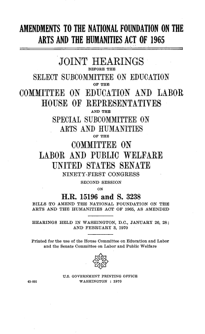 handle is hein.cbhear/amnfnd0001 and id is 1 raw text is: 



AMENDMENTS TO THE NATIONAL FOUNDATION ON THE

     ARTS AND THE HUMANITIES ACT OF 1965



           JOINT HEARINGS
                   BEFORE THE

    SELECT SUBCOMMITTEE ON EDUCATION
                    OF THE

COMMITTEE ON      EDUCATION     AND   LABOR

      HOUSE OF REPRESENTATIVES
                    AND THE

         SPECIAL SUBCOMMITTEE ON
           ARTS AND HUMANITIES
                    OF THE

              COMMITTEE ON

     LABOR AND PUBLIC WELFARE

         UNITED STATES SENATE
            NINETY-FIRST CONGRESS
                 SECOND SESSION
                      ON
            H.R. 15196 and S. 3238
    BILLS TO AMEND THE NATIONAL FOUNDATION ON THE
    ARTS AND THE HUMANITIES ACT OF 1965, AS AMENDED

    HEARINGS HELD IN WASHINGTON, D.C., JANUARY 26, 28;
               AND FEBRUARY 3, 1970

   Printed for the use of the House Committee on Education and Labor
       and the Senate Committee on Labor and Public Welfare

                    0


            U.S. GOVERNMENT PRINTING OFFICE
  43-001         WASHINGTON : 1970


