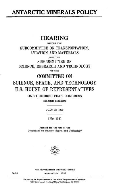 handle is hein.cbhear/ampo0001 and id is 1 raw text is: ANTARCTIC MINERALS POLICY
HEARING
BEFORE THE
SUBCOMMITTEE ON TRANSPORTATION,
AVIATION AND MATERIALS
AND THE
SUBCOMMITTEE ON
SCIENCE, RESEARCH AND TECHNOLOGY
OF THE
COMMITTEE ON
SCIENCE, SPACE, AND TECHNOLOGY
U.S. HOUSE OF REPRESENTATIVES
ONE HUNDRED FIRST CONGRESS
SECOND SESSION
JULY 12, 1990
[No. 154]
Printed for the use of the
Committee on Science, Space, and Technology
U.S. GOVERNMENT PRINTING OFFICE
34-219              WASHINGTON : 1990
For sale by the Superintendent of Documents, Congressiunal Sales Office
U.S. Government Printing Office, Washington, DC 20402


