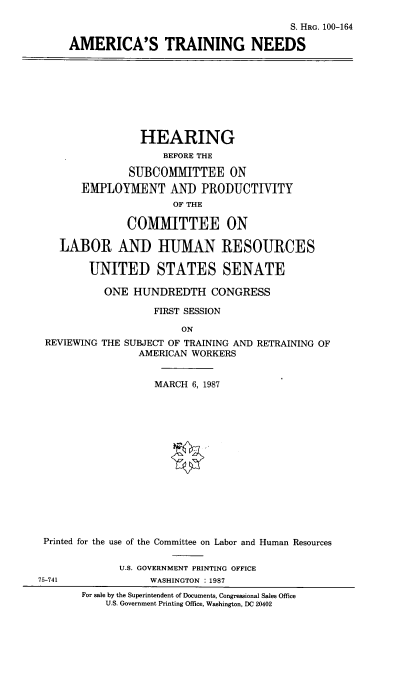 handle is hein.cbhear/amrctne0001 and id is 1 raw text is: 

                                     S. HRG. 100-164

AMERICA'S TRAINING NEEDS


             HEARING
                 BEFORE THE

           SUBCOMMITTEE ON
    EMPLOYMENT AND PRODUCTIVITY
                   OF THE

           COMMITTEE ON

LABOR AND HUMAN RESOURCES

     UNITED STATES SENATE

       ONE HUNDREDTH CONGRESS

                FIRST SESSION

                    ON


REVIEWING THE


SUBJECT OF TRAINING AND RETRAINING OF
  AMERICAN WORKERS


                   MARCH 6, 1987















Printed for the use of the Committee on Labor and Human Resources

             U.S. GOVERNMENT PRINTING OFFICE
5-741             WASHINGTON : 1987
       For sale by the Superintendent of Documents, Congressional Sales Office
           U.S. Government Printing Office, Washington, DC 20402


7


