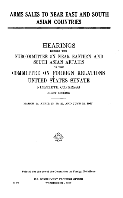 handle is hein.cbhear/amsnetsacs0001 and id is 1 raw text is: 


ARMS   SALES  TO  NEAR  EAST  AND   SOUTH

           ASIAN   COUNTRIES


             HEARINGS
                BEFORE THE

 SUBCOMMITTEE   ON  NEAR  EASTERN  AND
         SOUTH  ASIAN  AFFAIRS
                  OF THE

COMMITTEE ON FOREIGN RELATIONS

       UNITED   SiATES   SENATE

           NINETIETH CONGRESS
               FIRST SESSION


     MARCH 14, APRIL 13, 20, 25, AND JUNE 22, 1967



















     Printed for the use of the Committee on Foreign Relations


U.S. GOVERNMENT PRINTING OFFICE
     WASHINGTON : 1967


78-872


