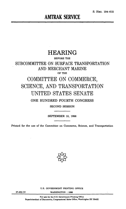 handle is hein.cbhear/amtks0001 and id is 1 raw text is: S. HRG. 104-615
AMTRAK SERVICE

HEARING
BEFORE THE
SUBCOMMITTEE ON SURFACE TRANSPORTATION
AND MERCHANT MARINE
OF THE
COMMITTEE ON COMMERCE,
SCIENCE, AND TRANSPORTATION
UNITED STATES SENATE
ONE HUNDRED FOURTH CONGRESS
SECOND SESSION
SEPTEMBER 10, 1996
Printed for the use of the Committee on Commerce, Science, and Transportation
U.S. GOVERNMENT PRINTING OFFICE
27-624 CC            WASHINGTON : 1996
For sale by the U.S. Government Printing Office
Superintendent of Documents, Congressional Sales Office, Washington DC 20402


