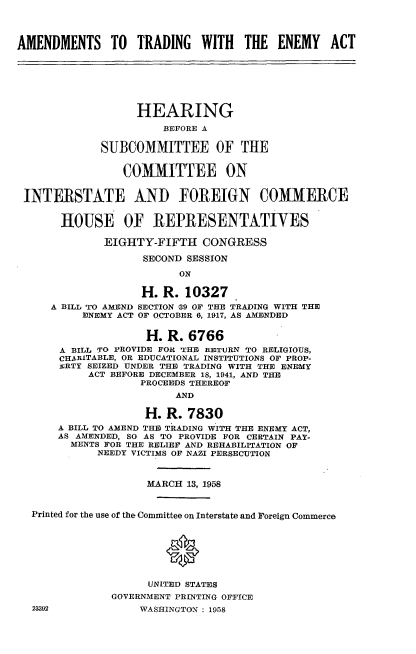 handle is hein.cbhear/amtremy0001 and id is 1 raw text is: 




AMENDMENTS TO TRADING WITH THE ENEMY ACT







                   HEARING
                       BEFORE A

             SUBCOMMITTEE OF THE


                 COMMITTEE ON


 INTERSTATE AND FOREIGN COMMERCE


       HOUSE OF REPRESENTATIVES

              EIGHTY-FIFTH   CONGRESS

                    SECOND SESSION

                         ON

                    H. R. 10327
     A BILL TO AMEND SECTION S9 OF THE TRADING WITH THE
          ENEMY ACT OF OCTOBER 6, 1917, AS AMENDED


                    H.  R. 6766
       A BILL TO PROVIDE FOR THE RETURN TO RELIGIOUS,
       CHAnITABLE, OR EDUCATIONAL INSTITUTIONS OF PROP-
       zcRTY SEIZED UNDER THE TRADING WITH THE ENEMY
           ACT BEFORE DECEMBER 18, 1941, AND THE
                   PROCEEDS THEREOF
                         AND

                    H. R.  7830
      A BILL TO AMEND THE TRADING WITH THE ENEMY ACT,
      AS AMENDED, SO AS TO PROVIDE FOR CERTAIN PAY-
        MENTS FOR THE RELIEF AND REHABILITATION OF
             NEEDY VICTIMS OF NAZI PERSECUTION



                    MARCH  13, 1958


  Printed for the use of the Committee on Interstate and Foreign Commerce





                       *

                     UNITED STATES
               GOVERNMENT PRINTING OFFICE
  23392            WASHINGTON : 1958


