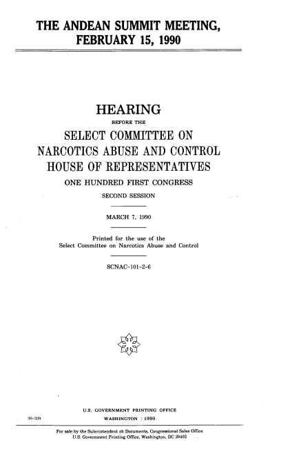 handle is hein.cbhear/ansmmet0001 and id is 1 raw text is: 


THE ANDEAN SUMMIT MEETING,

          FEBRUARY 15, 1990


              HEARING
                  BEFORE THE

      SELECT COMMITTEE ON

NARCOTICS ABUSE AND CONTROL

  HOUSE OF REPRESENTATIVES

      ONE HUNDRED FIRST CONGRESS

               SECOND SESSION


               MARCH 7, 1990


             Printed for the use of the
     Select Committee on Narcotics Abuse and Control


                 SCNAC-101-2-6


U.S. GOVERNMENT PRINTING OFFICE
     WASHINGTON : 1990


3:-3:9


For sale by the Sulerintendent ob Documents, Congressional Sales Office
    U.S. Government Printing Office, Washington, DC 20402


