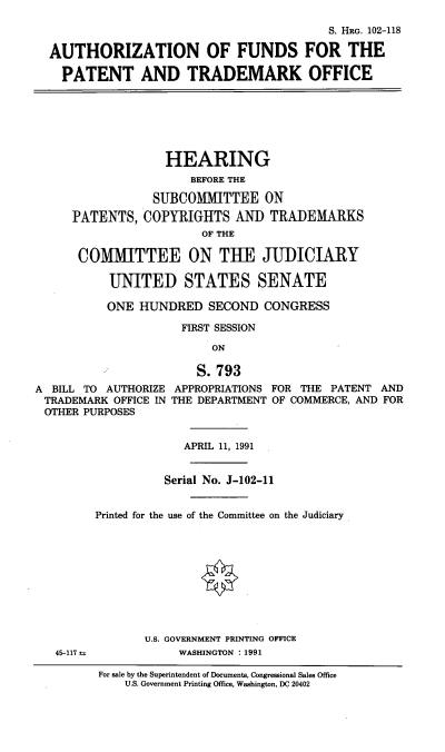 handle is hein.cbhear/aofftp0001 and id is 1 raw text is: 

                                        S. HRG. 102-118

AUTHORIZATION OF FUNDS FOR THE

  PATENT AND TRADEMARK OFFICE


                   HEARING
                      BEFORE THE

                 SUBCOMMITTEE ON
     PATENTS, COPYRIGHTS AND TRADEMARKS
                        OF THE

      COMMITTEE ON TUE JUDICIARY

           UNITED STATES SENATE

           ONE HUNDRED SECOND CONGRESS

                     FIRST SESSION

                         ON

                       S. 793
A BILL TO AUTHORIZE APPROPRIATIONS FOR THE PATENT AND
TRADEMARK OFFICE IN THE DEPARTMENT OF COMMERCE, AND FOR
OTHER PURPOSES


APRIL 11, 1991


          Serial No. J-102-11


Printed for the use of the Committee on the Judiciary


45-117 t.


U.S. GOVERNMENT PRINTING OFFICE
     WASHINGTON : 1991


For sale by the Superintendent of Documents, Congressional Sales Office
    U.S. Government Printing Office, Washington, DC 20402


