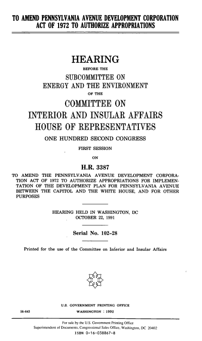 handle is hein.cbhear/apavc0001 and id is 1 raw text is: TO AMEND PENNSYLVANIA AVENUE DEVELOPMENT CORPORATION
ACT OF 1972 TO AUTHORIZE APPROPRIATIONS
HEARING
BEFORE THE
SUBCOMMITTEE ON
ENERGY AND THE ENVIRONMENT
OF THE
COMMITTEE ON
INTERIOR AND INSULAR AFFAIRS
HOUSE OF REPRESENTATIVES
ONE HUNDRED SECOND CONGRESS
FIRST SESSION
ON
H.R. 3387
TO AMEND THE PENNSYLVANIA AVENUE DEVELOPMENT CORPORA-
TION ACT OF 1972 TO AUTHORIZE APPROPRIATIONS FOR IMPLEMEN-
TATION OF THE DEVELOPMENT PLAN FOR PENNSYLVANIA AVENUE
BETWEEN THE CAPITOL AND THE WHITE HOUSE, AND FOR OTHER
PURPOSES
HEARING HELD IN WASHINGTON, DC
OCTOBER 22, 1991
Serial No. 102-28
Printed for the use of the Committee on Inferior and Insular Affairs
U.S. GOVERNMENT PRINTING OFFICE
56-643            WASHINGTON : 1992
For sale by the U.S. Government Printing Office
Superintendent of Documents, Congressional Sales Office, Washington, DC 20402
ISBN 0-16-038867-8


