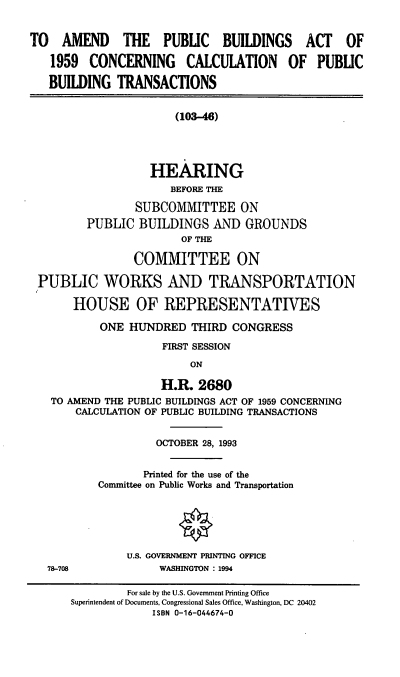 handle is hein.cbhear/apbacc0001 and id is 1 raw text is: TO AMEND THE PUBLIC BUILDINGS ACT OF
1959 CONCERNING CALCULATION OF PUBLIC
BUILDING TRANSACTIONS
(103-46)
HEARING
BEFORE THE
SUBCOMMITTEE ON
PUBLIC BUILDINGS AND GROUNDS
OF THE
COMMITTEE ON
PUBLIC WORKS AND TRANSPORTATION
HOUSE OF REPRESENTATIVES
ONE HUNDRED THIRD CONGRESS
FIRST SESSION
ON
H.R. 2680
TO AMEND THE PUBLIC BUILDINGS ACT OF 1959 CONCERNING
CALCULATION OF PUBLIC BUILDING TRANSACTIONS
OCTOBER 28, 1993
Printed for the use of the
Committee on Public Works and Transportation
U.S. GOVERNMENT PRINTING OFFICE
78-708             WASHINGTON : 1994
For sale by the U.S. Government Printing Office
Superintendent of Documents, Congressional Sales Office, Washington, DC 20402
ISBN 0-16-044674-0


