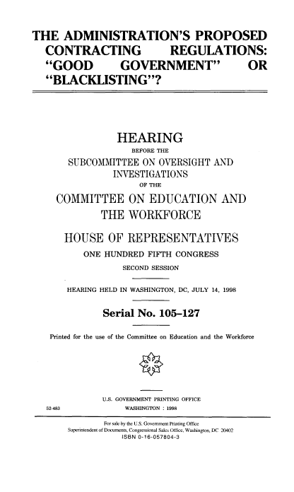 handle is hein.cbhear/apcrgg0001 and id is 1 raw text is: THE ADMINISTRATION'S PROPOSED
CONTRACTING   REGULATIONS:
GOOD   GOVERNMENT    OR
BLACKLISTING?

HEARING
BEFORE THE
SUBCOMMITTEE ON OVERSIGHT AND
INVESTIGATIONS
OF THE
COMMITTEE ON EDUCATION AND
THE WORKFORCE
HOUSE OF REPRESENTATIVES
ONE HUNDRED FIFTH CONGRESS
SECOND SESSION
HEARING HELD IN WASHINGTON, DC, JULY 14, 1998
Serial No. 105-127
Printed for the use of the Committee on Education and the Workforce

U.S. GOVERNMENT PRINTING OFFICE
WASHINGTON : 1998

52-483

For sale by the U.S. Government Printing Office
Superintendent of Documents, Congressional Sales Office, Washington, DC 20402
ISBN 0-16-057804-3


