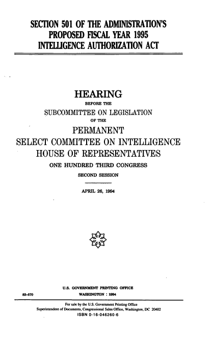 handle is hein.cbhear/apfyia0001 and id is 1 raw text is: SECTION 501 OF THE ADMINISTRATION'S
PROPOSED FISCAL YEAR 1995
INTELIGENCE AUTHORIZATION ACT

HEARING
BEFORE THE
SUBCOMMITTEE ON LEGISLATION
OF THE
PERMANENT
SELECT COMMITTEE ON INTELLIGENCE
HOUSE OF REPRESENTATIVES
ONE HUNDRED THIRD CONGRESS
SECOND SESSION
APRIL 26, 1994

U.S. GOVERNMENT PRINTING OFFICE
WASHINGTON : 1994

83-670

For sale by the U.S. Government Printing Office
Superintendent of Documents, Congressional Sales Office, Washington, DC 20402
ISBN 0-16-046260-6


