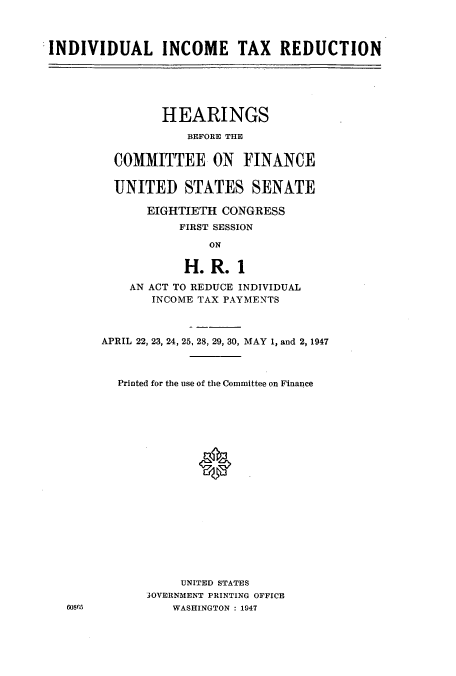handle is hein.cbhear/aphaafo0001 and id is 1 raw text is: INDIVIDUAL INCOME TAX REDUCTION

HEARINGS
BEFORE THE
COMMITTEE ON FINANCE
UNITED STATES SENATE
EIGHTIETH CONGRESS
FIRST SESSION
ON
H. R. 1
AN ACT TO REDUCE INDIVIDUAL
INCOME TAX PAYMENTS
APRIL 22, 23, 24, 25, 28, 29, 30, MAY 1, and 2, 1947
Printed for the use of the Committee on Finance
UNITED STATES
'OVERNMENT PRINTING OFFICE
WASHINGTON : 1947

60865


