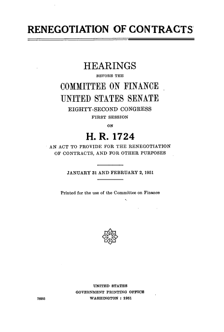 handle is hein.cbhear/aphaaga0001 and id is 1 raw text is: RENEGOTIATION OF CONTRACTS'

HEARINGS
BEFORE THE
COMMITTEE ON FINANCE
UNITED STATES SENATE
EIGHTY-SECOND CONGRESS
FIRST SESSION
ON
H. R. 1724
AN ACT TO PROVIDE FOR THE RENEGOTIATION
OF CONTRACTS, AND FOR OTHER PURPOSES
JANUARY 31 AND FEBRUARY 2, 1951
Printed for the use of the Committee on Finance
UNITED STATES
GOVERNMENT PRINTING OFFICE
WASHINGTON: 1951

78955


