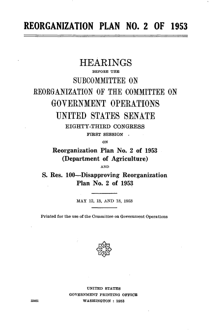handle is hein.cbhear/aphaagf0001 and id is 1 raw text is: REORGANIZATION PLAN NO. 2 OF 1953
HEARINGS
BEFORE THE
SUBCOMMITTEE ON
REORGANIZATION OF THE COMMITTEE ON
GOVERNMENT OPERATIONS
UNITED STATES SENATE
EIGHTY-THIRD CONGRESS
FIRST SESSION
ON
Reorganization Plan No. 2 of 1953
(Department of Agriculture)
AND
S. Res. 100-Disapproving Reorganization
Plan No. 2 of 1953
MAY 12, 13, AND 18, 1953
Printed for the use of the Committee on Government Operations
UNITED STATES
GOVERNMENT PRINTING OFFICE
33461           WASHINGTON : 1953


