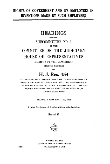 handle is hein.cbhear/aphaaiz0001 and id is 1 raw text is: RIGHTS OF GOVERNMENT AND ITS EMPLOYEES IN
INVENTIONS MADE BY SUCH EMPLOYEES
HEARINGS
BEFORE
SUBCOMMITTEE NO. 3
OF THE
COMMITTEE ON THE JUDICIARY
HOUSE OF REPRESENTATIVES
EIGHTY-FIFTH CONGRESS
SECOND SESSION
ON
H. J. Res. 454
TO ESTABLISH A POLICY FOR THE DETERMINATION OF
RIGHTS OF THE GOVERNMENT AND ITS EMPLOYEES IN
INVENTIONS MADE BY SUCH EMPLOYEES AND TO SET
FORTH CRITERIA TO BE USED IN MAKING SUCH
DETERMINATIONS
MARCH 3 AND APRIL 25, 1958
Printed for the use of the Committee on the Judiciary
Serial 15
UNITED STATES
GOVERNMENT PRINTING OFFICE
25528           WASHINGTON: 1958


