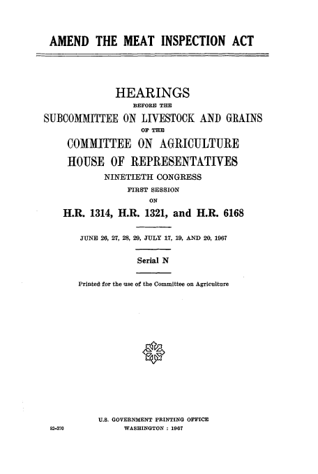 handle is hein.cbhear/aphaaoc0001 and id is 1 raw text is: AMEND THE MEAT INSPECTION ACT

HEARINGS
BEFORE THE
SUBCOMMITTEE ON LIVESTOCK AND GRAINS
OP TE
COMMITTEE ON AGRICULTURE
HOUSE OF REPRESENTATIVES
NINETIETH CONGRESS
FIRST SESSION
ON
H.R. 1314, H.R. 1321, and H.R. 6168

82-270

JUNE 26, 27, 28, 29, JULY 17, 19, AND 20, 1967
Serial N
Printed for the use of the Committee on Agriculture
U.S. GOVERNMENT PRINTING OFFICE
WASHINGTON : 1967


