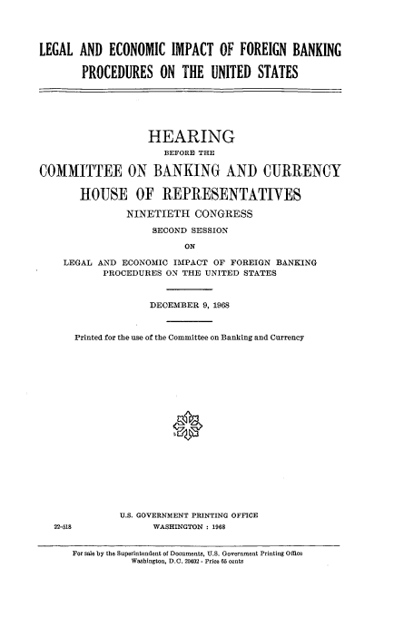 handle is hein.cbhear/aphaaog0001 and id is 1 raw text is: LEGAL AND ECONOMIC IMPACT OF FOREIGN BANKING
PROCEDURES ON THE UNITED STATES

HEARING
BEFORE THE
COMMITTEE ON BANKING AND CURRENCY
HOUSE OF REPRESENTATIVES
NINETIETH CONGRESS
SECOND SESSION
ON
LEGAL AND ECONOMIC IMPACT OF FOREIGN BANKING
PROCEDURES ON THE UNITED STATES
DECEMBER 9, 1968
Printed for the use of the Committee on Banking and Currency
U.S. GOVERNMENT PRINTING OFFICE
22-518            WASHINGTON : 1968
For sale by the Superintendent of Documents, U.S. Government Printing Office
Washington, D.C. 20402 - Price 65 cents


