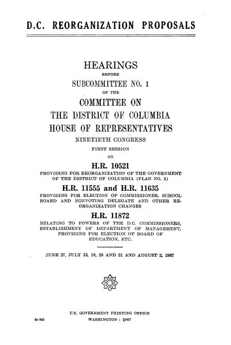 handle is hein.cbhear/aphaaoj0001 and id is 1 raw text is: D.C.    REORGANIZATION             PROPOSALS
HEARINGS
BEFORE
SUBCOMIMITTEE NO. I
OF THE
COMMITTEE ON
THE DISTRICT OF COLUMBIA
HOUSE OF REPRESENTATIVES
NINETIETH CONGRESS
FIRST SESSION
ON
H.R. 10521
PROVIDING FOR REORGANIZATION OF THE GOVERNMENT
OF THE DISTRICT OF COLUMBIA (PLAN NO. 3)
H.R. 11555 and H.R. 11635
PROVIDING FOR ELECTION OF COMMISSIONER, SCHOOL
BOARD AND NONVOTING DELEGATE AND OTHER RE_&
ORGANIZATION CHANGES
H.R. 11872
RELATING TO POWERS OF THE D.C. COMMISSIONERS,
ESTABLISHMENT OF DEPARTMENT OF MANAGEMENT,
PROVIDING FOR ELECTION, OF BOARD OF
EDUCATION, ETC.
JUNE 27, JULY 13, 18, 25 AND 31 AND AUGUST 2, 1967
*
U.S. GOVERNMENT PRINTING OFFICE
80-903          WASHINGTON : 1967


