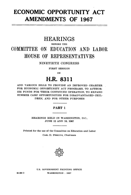 handle is hein.cbhear/aphaaol0001 and id is 1 raw text is: ECONOMIC OPPORTUNITY ACT
AMENDMENTS OF 1967
HEARINGS
BEFORE THE
COMMITTEE ON EDUCATION AND LABOR
HOUSE OF IREPRESENTATIVES
NINETIETH CONGRESS
FIRST SESSION
ON
H.R. 8311
AND VARIOUS BILLS TO PROVIDE AN IMPROVED CHARTER
FOR ECONOMIC OPPORTUNITY ACT PROGRAMS, TO AUTHOR-
IZE FUNDS FOR THEIR CONTINUED OPERATION, TO EXPAND
SUMMER CAMP OPPORTUNITIES FOR DISADVANTAGED CHIL-
DREN, AND FOR OTHER PURPOSES
PART 1
HEARINGS HELD IN WASHINGTON, D.C.,
JUNE 12 AND 16, 1967
Printed for the use of the Committee on Education and Labor
CARL D. PERKINS, Chairman
U.S. GOVERNMENT PRINTING OFFICE
80-0840         WASHINGTON : 1967


