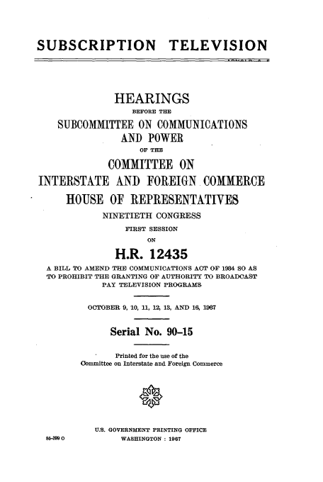 handle is hein.cbhear/aphaapc0001 and id is 1 raw text is: SUBSCRIPTION TELEVISION
HEARINGS
BEFORE THE
SUBCOMMITTEE ON COMMUNICATIONS
AND POWER
OF THE
COMMITTEE ON
INTERSTATE AND FOREIGN. COMMERCE
HOUSE OF REPRESENTATIVES
NINETIETH CONGRESS
FIRST SESSION
ON
H.R. 12435
A BILL TO AMEND THE COMMUNICATIONS ACT OF 1934 SO AS
TO PROHIBIT THE GRANTING OF AUTHORITY TO BROADCAST
PAY TELEVISION PROGRAMS
OCTOBER 9, 10, 11, 12, 13, AND 16 1967
Serial No. 90-15
Printed for the use of the
Committee on Interstate and Foreign Commerce
0
U.. GOVERNMENT PRINTING OFFICE
86-399 0        WASHINGTON : 1967


